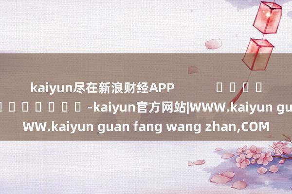 kaiyun尽在新浪财经APP            						累赘裁剪：王长生 							-kaiyun官方网站|WWW.kaiyun guan fang wang zhan,COM