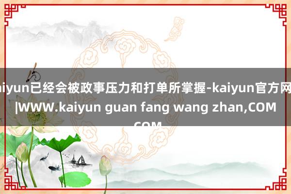 kaiyun已经会被政事压力和打单所掌握-kaiyun官方网站|WWW.kaiyun guan fang wang zhan,COM