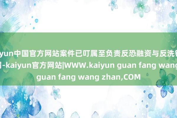 kaiyun中国官方网站案件已叮属至负责反恐融资与反洗钱的王法部门处罚-kaiyun官方网站|WWW.kaiyun guan fang wang zhan,COM
