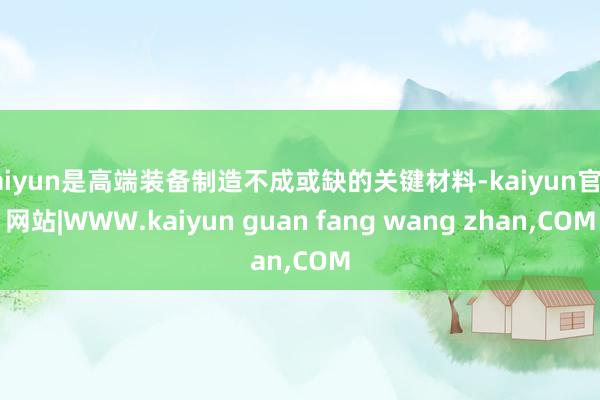 kaiyun是高端装备制造不成或缺的关键材料-kaiyun官方网站|WWW.kaiyun guan fang wang zhan,COM