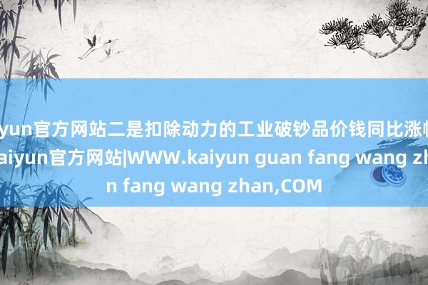 kaiyun官方网站二是扣除动力的工业破钞品价钱同比涨幅捏续扩大-kaiyun官方网站|WWW.kaiyun guan fang wang zhan,COM